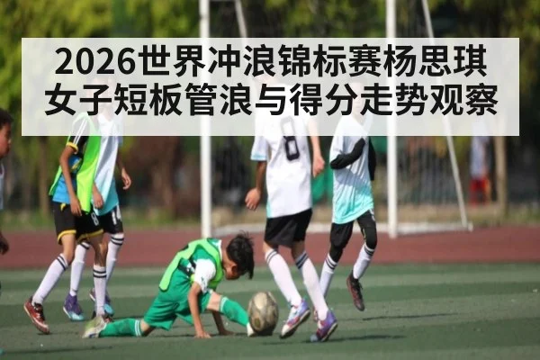2026世界冲浪锦标赛杨思琪女子短板管浪与得分走势观察